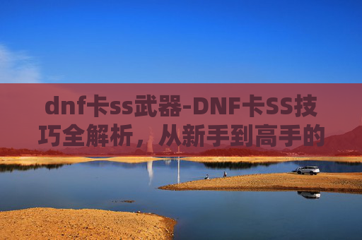 dnf卡ss武器-DNF卡SS技巧全解析,从新手到高手的必修课 dnf卡ss武器-DNF卡SS技巧全解析,从新手到高手的必修课