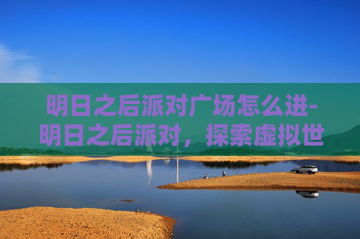 明日之后派对广场怎么进-明日之后派对，探索虚拟世界的社交狂欢