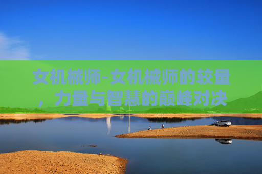 女机械师-女机械师的较量，力量与智慧的巅峰对决