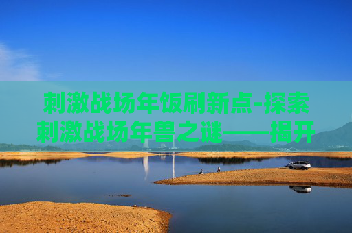 刺激战场年饭刷新点-探索刺激战场年兽之谜——揭开隐藏在游戏深处的神秘生物 刺激战场年饭刷新点-探索刺激战场年兽之谜——揭开隐藏在游戏深处的神秘生物