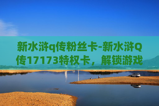 新水浒q传粉丝卡-新水浒Q传17173特权卡，解锁游戏新篇章