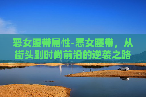 恶女腰带属性-恶女腰带，从街头到时尚前沿的逆袭之路