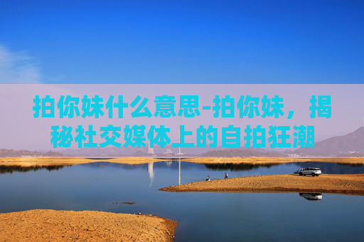 拍你妹什么意思-拍你妹，揭秘社交媒体上的自拍狂潮