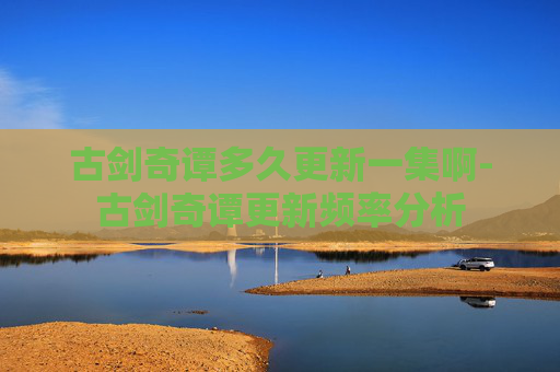古剑奇谭多久更新一集啊-古剑奇谭更新频率分析