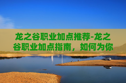 龙之谷职业加点推荐-龙之谷职业加点指南，如何为你的冒险之旅定制完美角色