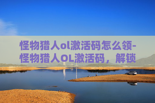 怪物猎人ol激活码怎么领-怪物猎人OL激活码，解锁游戏世界的第一步