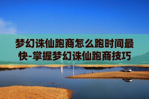 梦幻诛仙跑商怎么跑时间最快-掌握梦幻诛仙跑商技巧，让你的财富之路更加顺畅