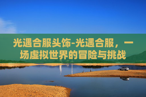 光遇合服头饰-光遇合服，一场虚拟世界的冒险与挑战