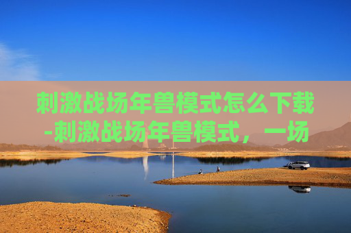 刺激战场年兽模式怎么下载-刺激战场年兽模式，一场别开生面的冒险之旅