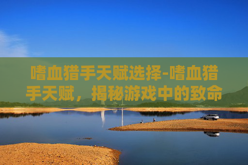 嗜血猎手天赋选择-嗜血猎手天赋，揭秘游戏中的致命力量