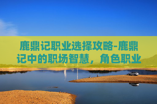 鹿鼎记职业选择攻略-鹿鼎记中的职场智慧，角色职业选择的启示