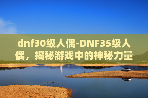 dnf30级人偶-DNF35级人偶，揭秘游戏中的神秘力量