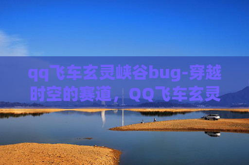 qq飞车玄灵峡谷bug-穿越时空的赛道，QQ飞车玄灵峡谷的奇幻之旅