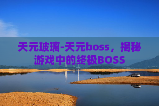天元玻璃-天元boss，揭秘游戏中的终极BOSS