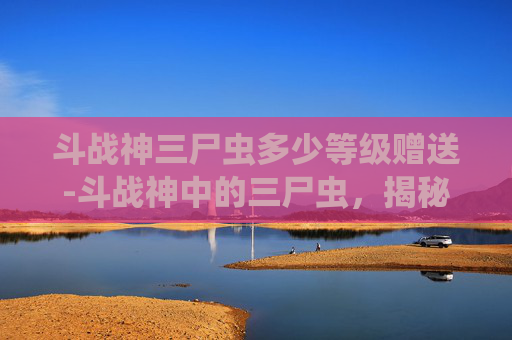 斗战神三尸虫多少等级赠送-斗战神中的三尸虫，揭秘古老神话与游戏世界的联系