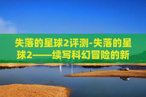 失落的星球2评测-失落的星球2——续写科幻冒险的新篇章