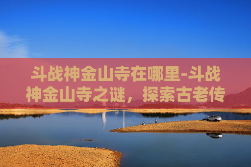 斗战神金山寺在哪里-斗战神金山寺之谜，探索古老传说与现代遗迹的交汇