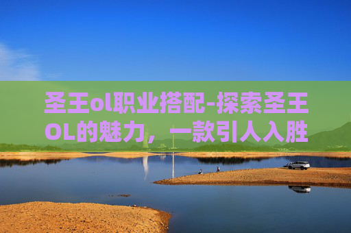 圣王ol职业搭配-探索圣王OL的魅力，一款引人入胜的角色扮演游戏