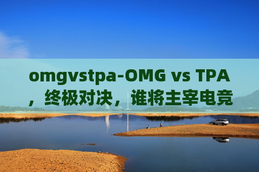 omgvstpa-OMG vs TPA,终极对决,谁将主宰电竞赛场? omgvstpa-OMG vs TPA,终极对决,谁将主宰电竞赛场?