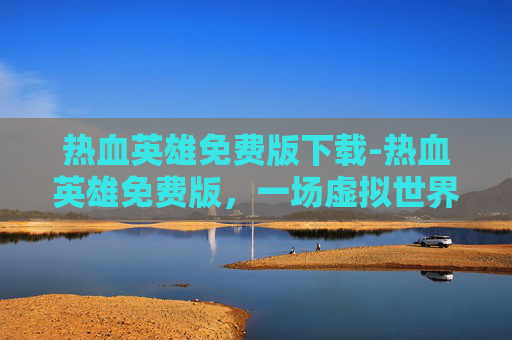 热血英雄免费版下载-热血英雄免费版，一场虚拟世界的冒险之旅