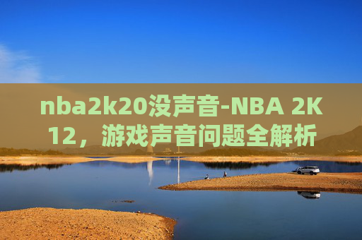 nba2k20没声音-NBA 2K12，游戏声音问题全解析