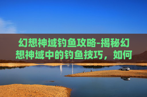 幻想神域钓鱼攻略-揭秘幻想神域中的钓鱼技巧，如何捕捉珍稀鱼类