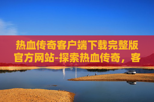 热血传奇客户端下载完整版官方网站-探索热血传奇，客户端下载与完整版体验