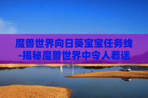 魔兽世界向日葵宝宝任务线-揭秘魔兽世界中令人着迷的Wow向日葵任务