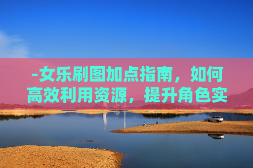 -女乐刷图加点指南，如何高效利用资源，提升角色实力