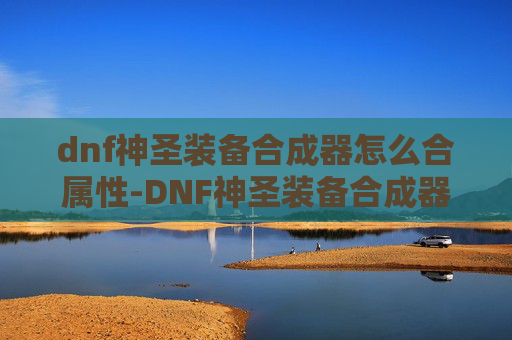 dnf神圣装备合成器怎么合属性-DNF神圣装备合成器，揭秘游戏中的终极神器