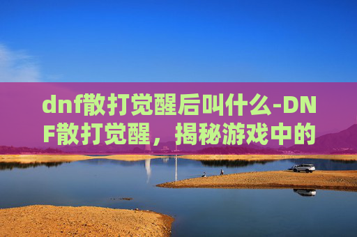 dnf散打觉醒后叫什么-DNF散打觉醒，揭秘游戏中的终极力量