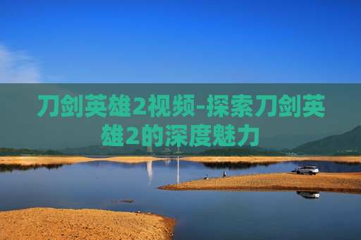 刀剑英雄2视频-探索刀剑英雄2的深度魅力