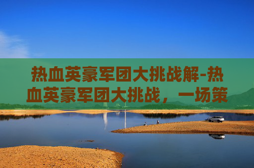 热血英豪军团大挑战解-热血英豪军团大挑战，一场策略与勇气的较量