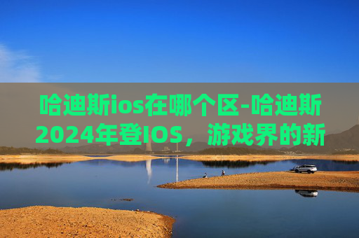 哈迪斯ios在哪个区-哈迪斯2024年登IOS，游戏界的新星即将闪耀登场！