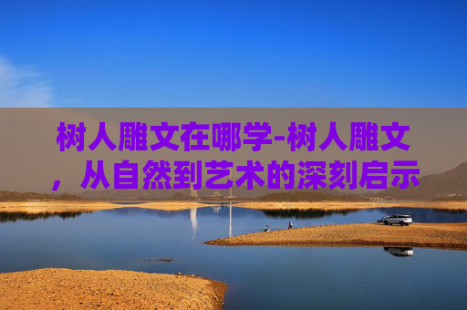 树人雕文在哪学-树人雕文，从自然到艺术的深刻启示