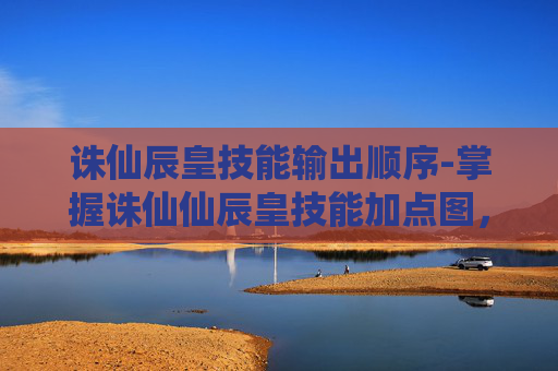 诛仙辰皇技能输出顺序-掌握诛仙仙辰皇技能加点图，让你的战斗更加无懈可击