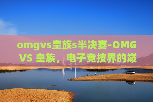 omgvs皇族s半决赛-OMG VS 皇族，电子竞技界的巅峰对决