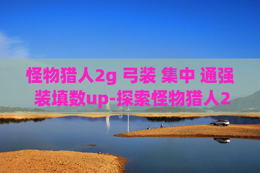 怪物猎人2g 弓装 集中 通强 装填数up-探索怪物猎人2G中的弓装系统，如何打造你的专属狩猎利器