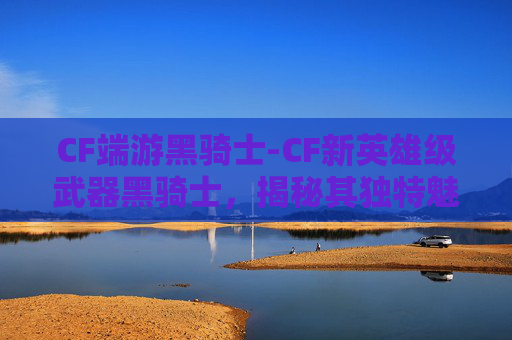 CF端游黑骑士-CF新英雄级武器黑骑士，揭秘其独特魅力与实战体验