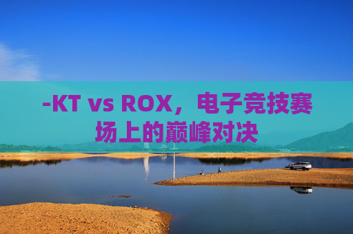 -KT vs ROX，电子竞技赛场上的巅峰对决