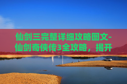 仙剑三完整详细攻略图文-仙剑奇侠传3全攻略，揭开游戏世界的神秘面纱