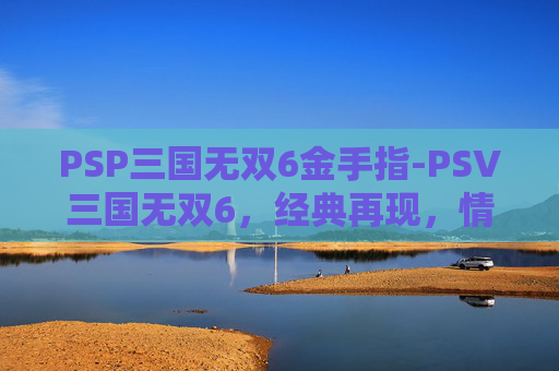 PSP三国无双6金手指-PSV三国无双6，经典再现，情怀与创新的完美融合