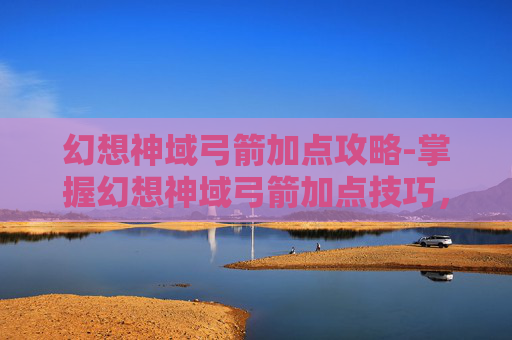 幻想神域弓箭加点攻略-掌握幻想神域弓箭加点技巧，让你在战斗中所向披靡