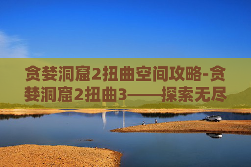贪婪洞窟2扭曲空间攻略-贪婪洞窟2扭曲3——探索无尽迷宫，揭开贪婪之秘
