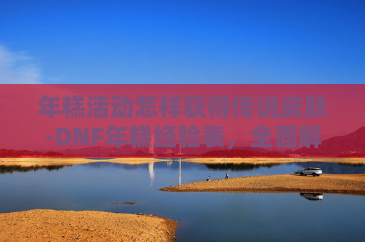 年糕活动怎样获得传说皮肤-DNF年糕经验表，全面解析提升角色实力的秘诀