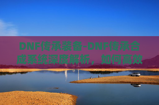 DNF传承装备-DNF传承合成系统深度解析，如何高效利用这一游戏内经济系统？