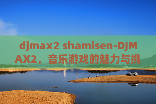djmax2 shamisen-DJMAX2,音乐游戏的魅力与挑战 djmax2 shamisen-DJMAX2,音乐游戏的魅力与挑战
