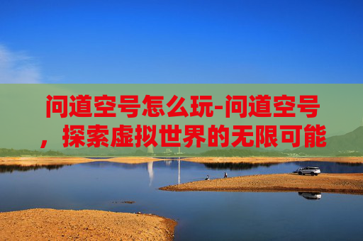 问道空号怎么玩-问道空号，探索虚拟世界的无限可能