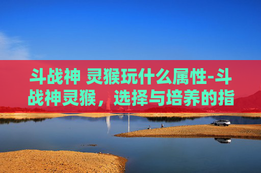 斗战神 灵猴玩什么属性-斗战神灵猴,选择与培养的指南 斗战神 灵猴玩什么属性-斗战神灵猴,选择与培养的指南