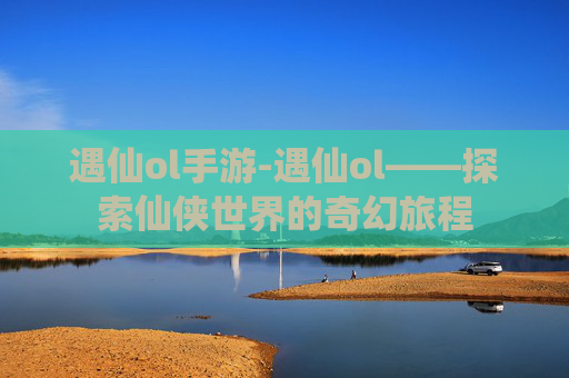 遇仙ol手游-遇仙ol——探索仙侠世界的奇幻旅程